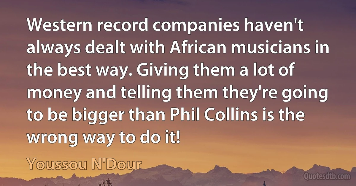 Western record companies haven't always dealt with African musicians in the best way. Giving them a lot of money and telling them they're going to be bigger than Phil Collins is the wrong way to do it! (Youssou N'Dour)