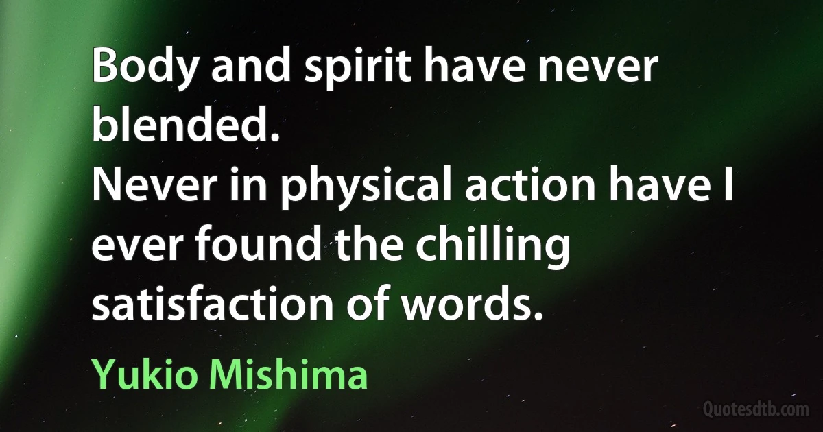 Body and spirit have never blended.
Never in physical action have I ever found the chilling satisfaction of words. (Yukio Mishima)