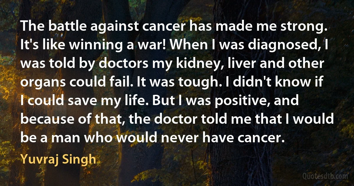 The battle against cancer has made me strong. It's like winning a war! When I was diagnosed, I was told by doctors my kidney, liver and other organs could fail. It was tough. I didn't know if I could save my life. But I was positive, and because of that, the doctor told me that I would be a man who would never have cancer. (Yuvraj Singh)