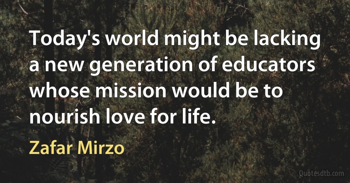 Today's world might be lacking a new generation of educators whose mission would be to nourish love for life. (Zafar Mirzo)