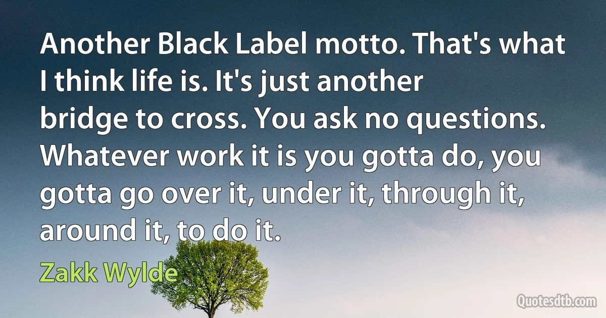 Another Black Label motto. That's what I think life is. It's just another bridge to cross. You ask no questions. Whatever work it is you gotta do, you gotta go over it, under it, through it, around it, to do it. (Zakk Wylde)