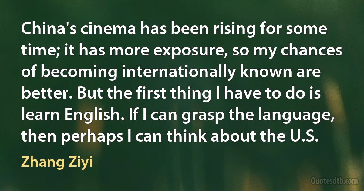 China's cinema has been rising for some time; it has more exposure, so my chances of becoming internationally known are better. But the first thing I have to do is learn English. If I can grasp the language, then perhaps I can think about the U.S. (Zhang Ziyi)