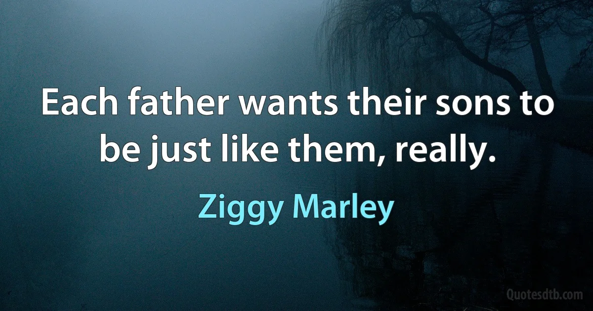 Each father wants their sons to be just like them, really. (Ziggy Marley)