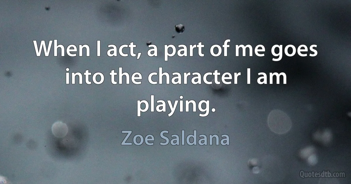 When I act, a part of me goes into the character I am playing. (Zoe Saldana)