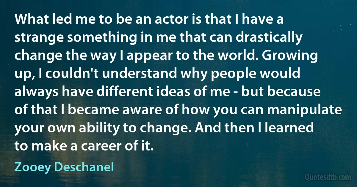 What led me to be an actor is that I have a strange something in me that can drastically change the way I appear to the world. Growing up, I couldn't understand why people would always have different ideas of me - but because of that I became aware of how you can manipulate your own ability to change. And then I learned to make a career of it. (Zooey Deschanel)