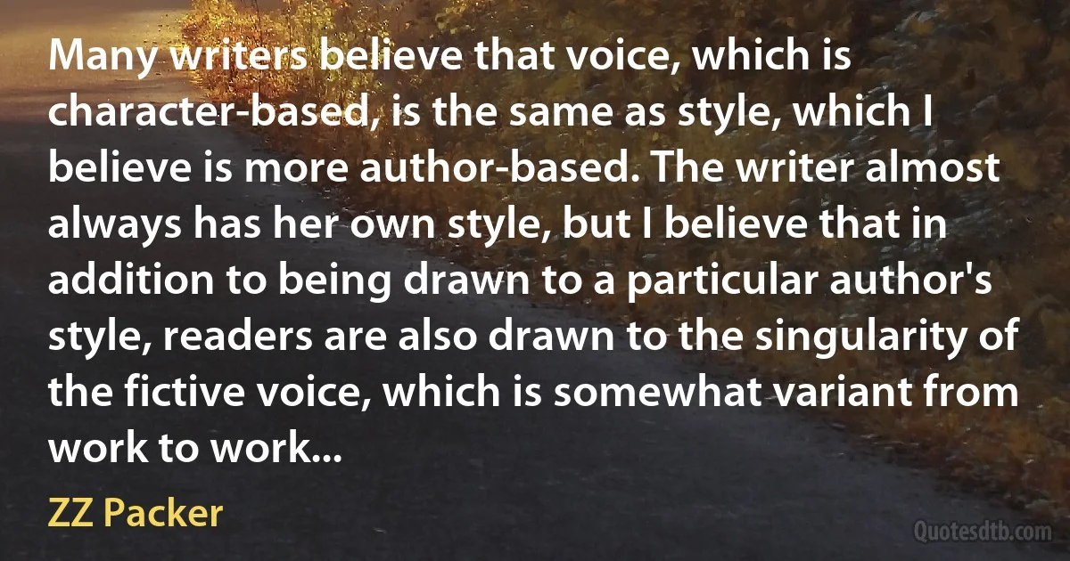 Many writers believe that voice, which is character-based, is the same as style, which I believe is more author-based. The writer almost always has her own style, but I believe that in addition to being drawn to a particular author's style, readers are also drawn to the singularity of the fictive voice, which is somewhat variant from work to work... (ZZ Packer)