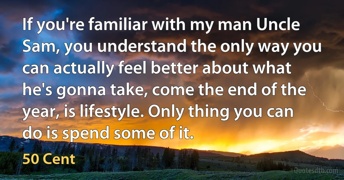 If you're familiar with my man Uncle Sam, you understand the only way you can actually feel better about what he's gonna take, come the end of the year, is lifestyle. Only thing you can do is spend some of it. (50 Cent)