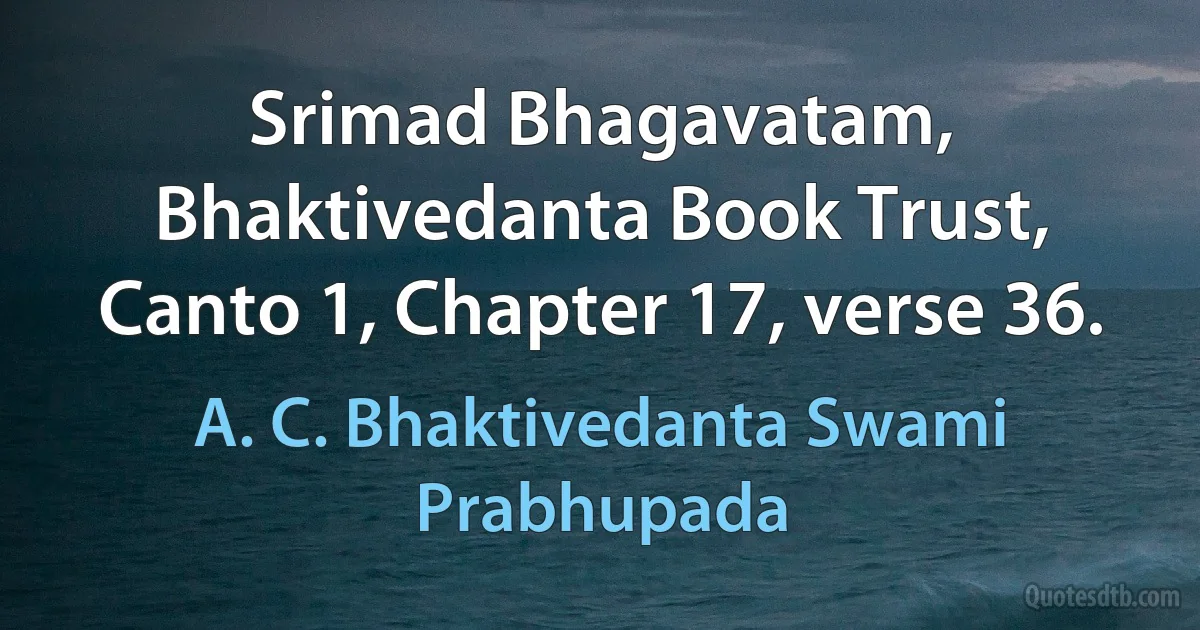 Srimad Bhagavatam, Bhaktivedanta Book Trust, Canto 1, Chapter 17, verse 36. (A. C. Bhaktivedanta Swami Prabhupada)