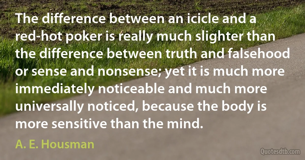 The difference between an icicle and a red-hot poker is really much slighter than the difference between truth and falsehood or sense and nonsense; yet it is much more immediately noticeable and much more universally noticed, because the body is more sensitive than the mind. (A. E. Housman)