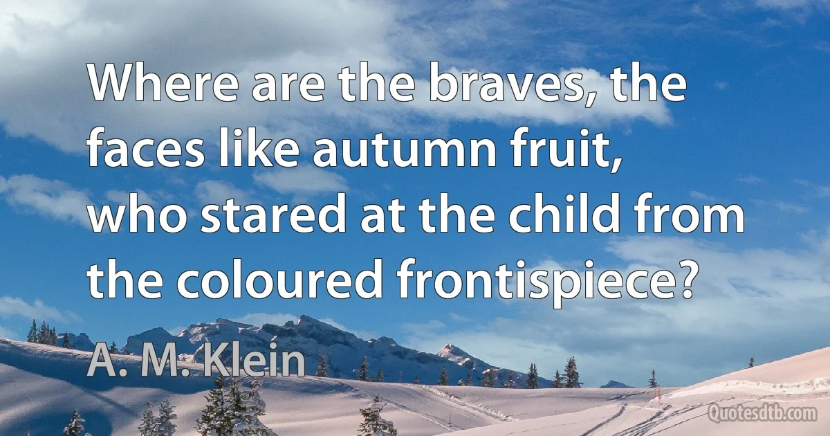 Where are the braves, the faces like autumn fruit,
who stared at the child from the coloured frontispiece? (A. M. Klein)