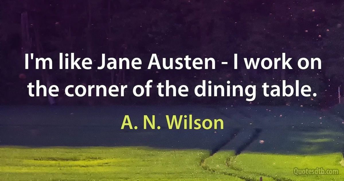 I'm like Jane Austen - I work on the corner of the dining table. (A. N. Wilson)