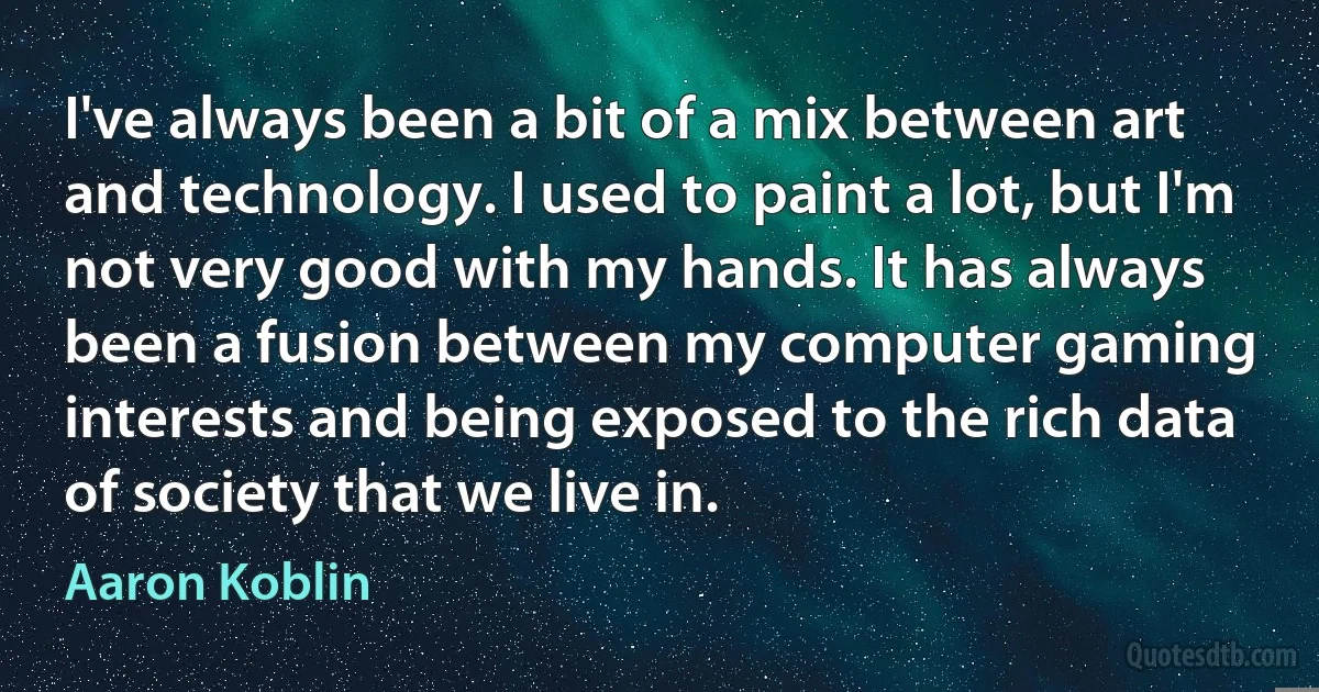 I've always been a bit of a mix between art and technology. I used to paint a lot, but I'm not very good with my hands. It has always been a fusion between my computer gaming interests and being exposed to the rich data of society that we live in. (Aaron Koblin)