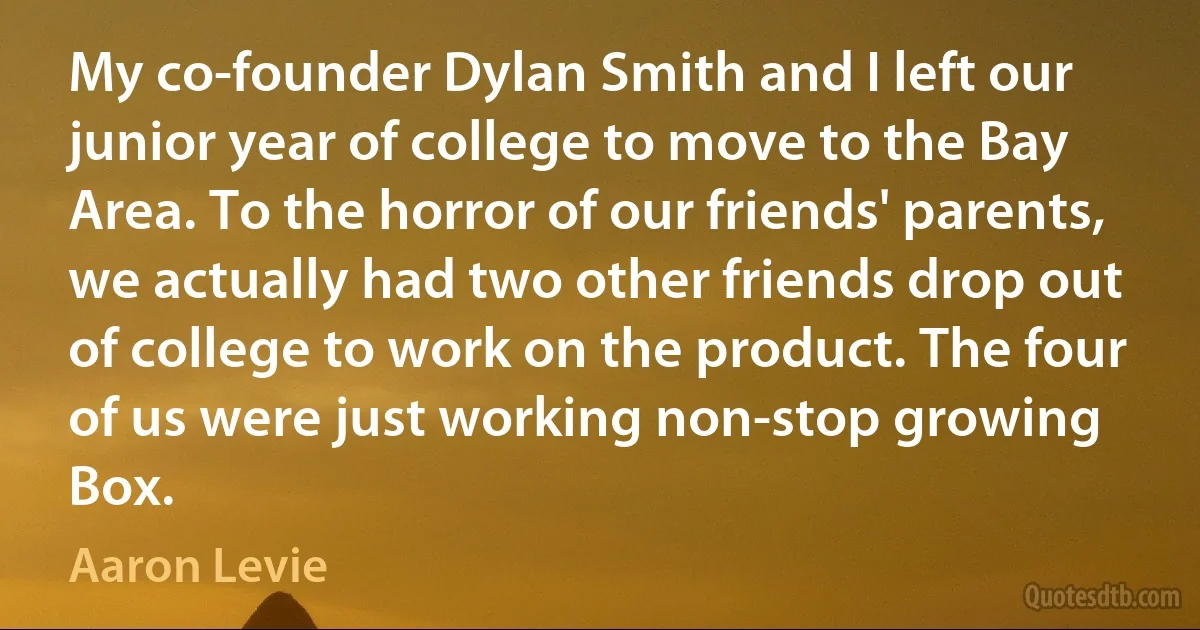 My co-founder Dylan Smith and I left our junior year of college to move to the Bay Area. To the horror of our friends' parents, we actually had two other friends drop out of college to work on the product. The four of us were just working non-stop growing Box. (Aaron Levie)