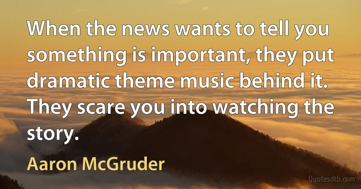 When the news wants to tell you something is important, they put dramatic theme music behind it. They scare you into watching the story. (Aaron McGruder)