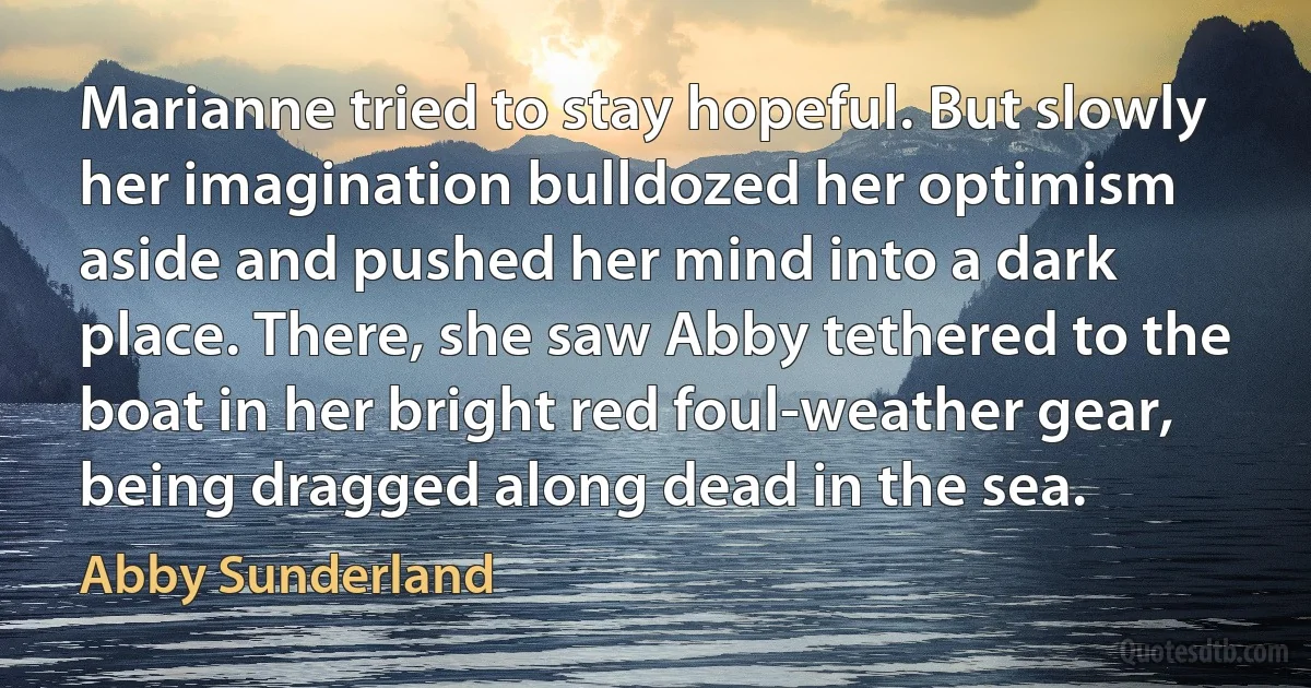 Marianne tried to stay hopeful. But slowly her imagination bulldozed her optimism aside and pushed her mind into a dark place. There, she saw Abby tethered to the boat in her bright red foul-weather gear, being dragged along dead in the sea. (Abby Sunderland)