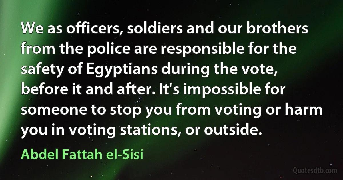 We as officers, soldiers and our brothers from the police are responsible for the safety of Egyptians during the vote, before it and after. It's impossible for someone to stop you from voting or harm you in voting stations, or outside. (Abdel Fattah el-Sisi)