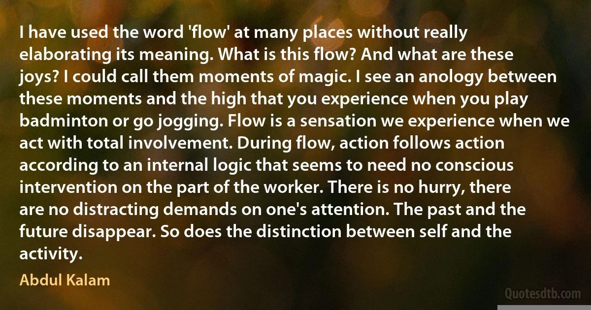 I have used the word 'flow' at many places without really elaborating its meaning. What is this flow? And what are these joys? I could call them moments of magic. I see an anology between these moments and the high that you experience when you play badminton or go jogging. Flow is a sensation we experience when we act with total involvement. During flow, action follows action according to an internal logic that seems to need no conscious intervention on the part of the worker. There is no hurry, there are no distracting demands on one's attention. The past and the future disappear. So does the distinction between self and the activity. (Abdul Kalam)