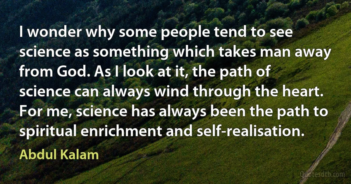 I wonder why some people tend to see science as something which takes man away from God. As I look at it, the path of science can always wind through the heart. For me, science has always been the path to spiritual enrichment and self-realisation. (Abdul Kalam)