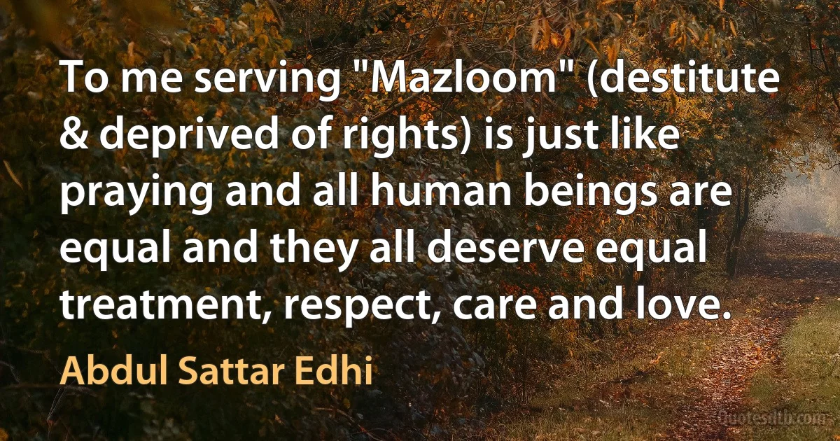 To me serving "Mazloom" (destitute & deprived of rights) is just like praying and all human beings are equal and they all deserve equal treatment, respect, care and love. (Abdul Sattar Edhi)