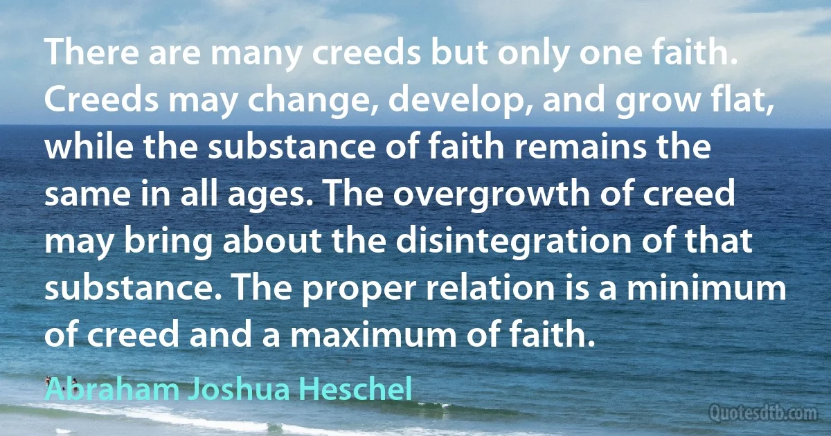 There are many creeds but only one faith. Creeds may change, develop, and grow flat, while the substance of faith remains the same in all ages. The overgrowth of creed may bring about the disintegration of that substance. The proper relation is a minimum of creed and a maximum of faith. (Abraham Joshua Heschel)