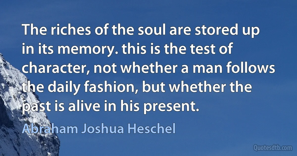 The riches of the soul are stored up in its memory. this is the test of character, not whether a man follows the daily fashion, but whether the past is alive in his present. (Abraham Joshua Heschel)