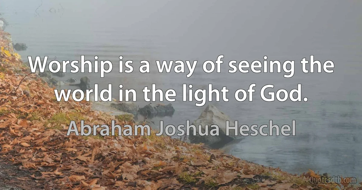 Worship is a way of seeing the world in the light of God. (Abraham Joshua Heschel)