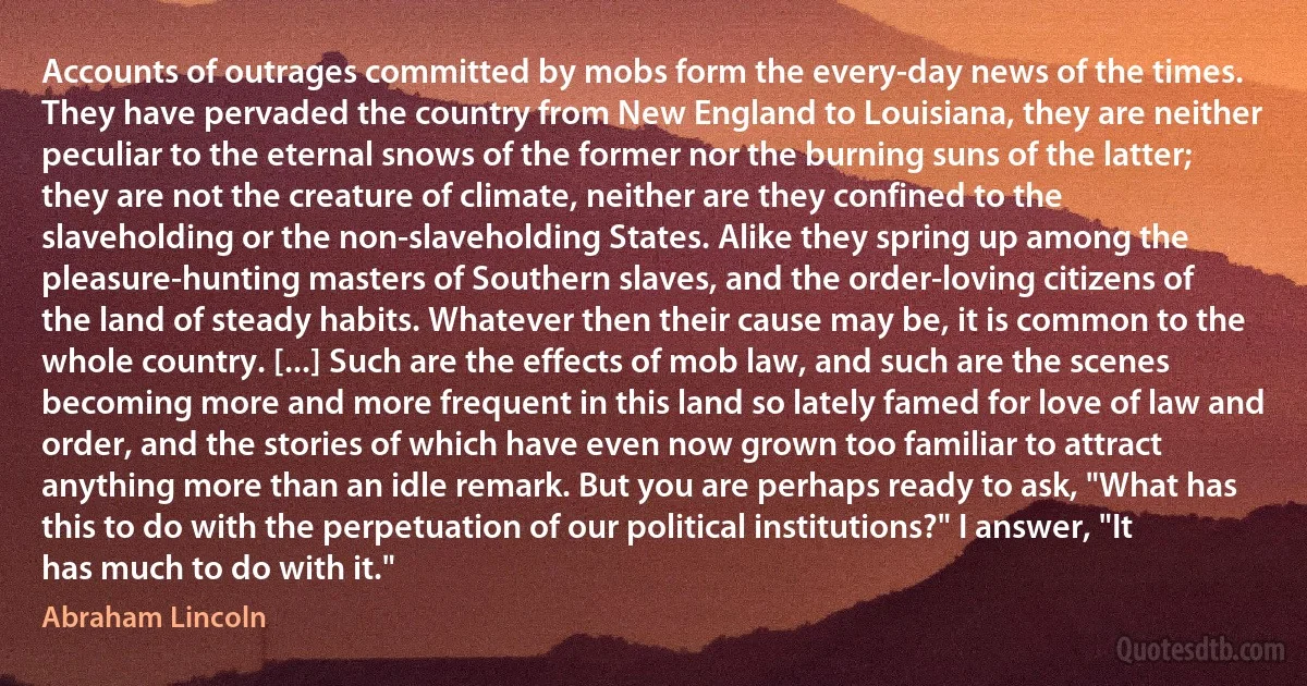 Accounts of outrages committed by mobs form the every-day news of the times. They have pervaded the country from New England to Louisiana, they are neither peculiar to the eternal snows of the former nor the burning suns of the latter; they are not the creature of climate, neither are they confined to the slaveholding or the non-slaveholding States. Alike they spring up among the pleasure-hunting masters of Southern slaves, and the order-loving citizens of the land of steady habits. Whatever then their cause may be, it is common to the whole country. [...] Such are the effects of mob law, and such are the scenes becoming more and more frequent in this land so lately famed for love of law and order, and the stories of which have even now grown too familiar to attract anything more than an idle remark. But you are perhaps ready to ask, "What has this to do with the perpetuation of our political institutions?" I answer, "It has much to do with it." (Abraham Lincoln)