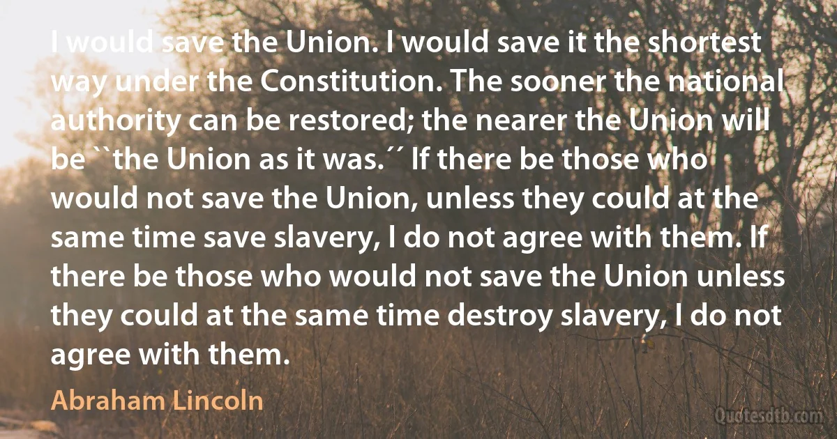 I would save the Union. I would save it the shortest way under the Constitution. The sooner the national authority can be restored; the nearer the Union will be ``the Union as it was.´´ If there be those who would not save the Union, unless they could at the same time save slavery, I do not agree with them. If there be those who would not save the Union unless they could at the same time destroy slavery, I do not agree with them. (Abraham Lincoln)