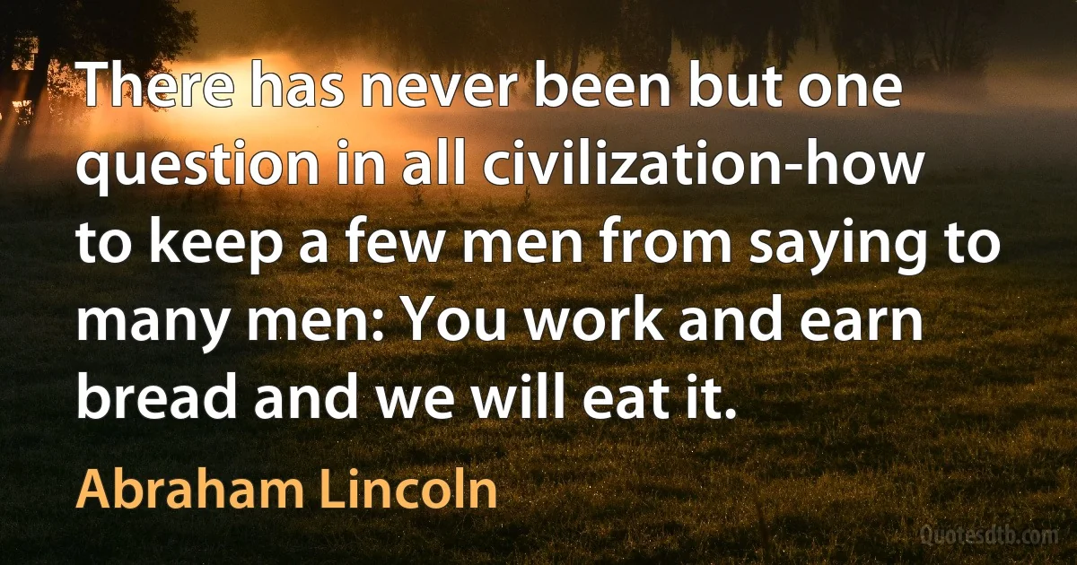 There has never been but one question in all civilization-how to keep a few men from saying to many men: You work and earn bread and we will eat it. (Abraham Lincoln)