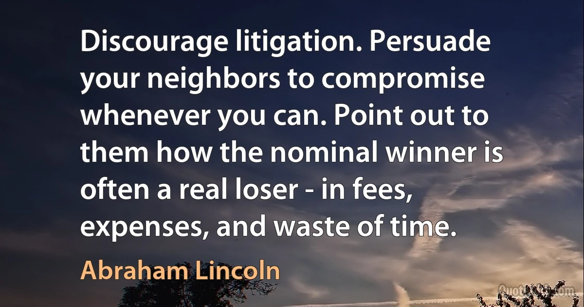 Discourage litigation. Persuade your neighbors to compromise whenever you can. Point out to them how the nominal winner is often a real loser - in fees, expenses, and waste of time. (Abraham Lincoln)