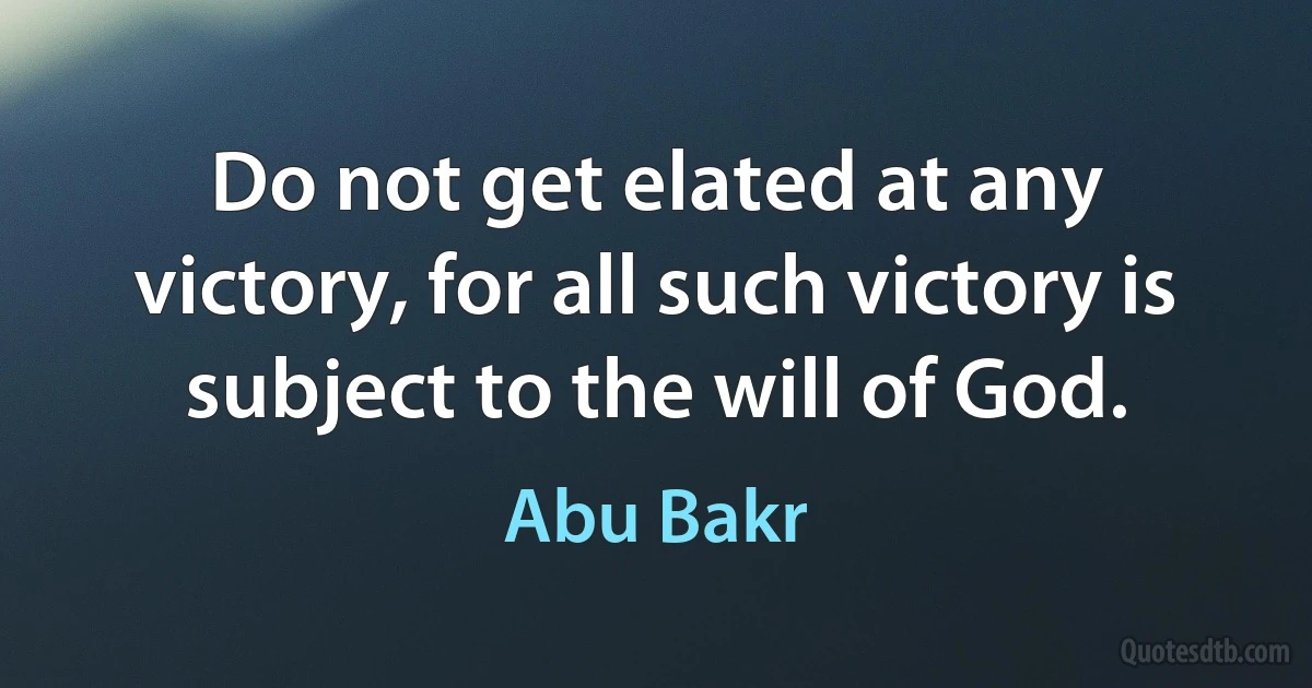 Do not get elated at any victory, for all such victory is subject to the will of God. (Abu Bakr)