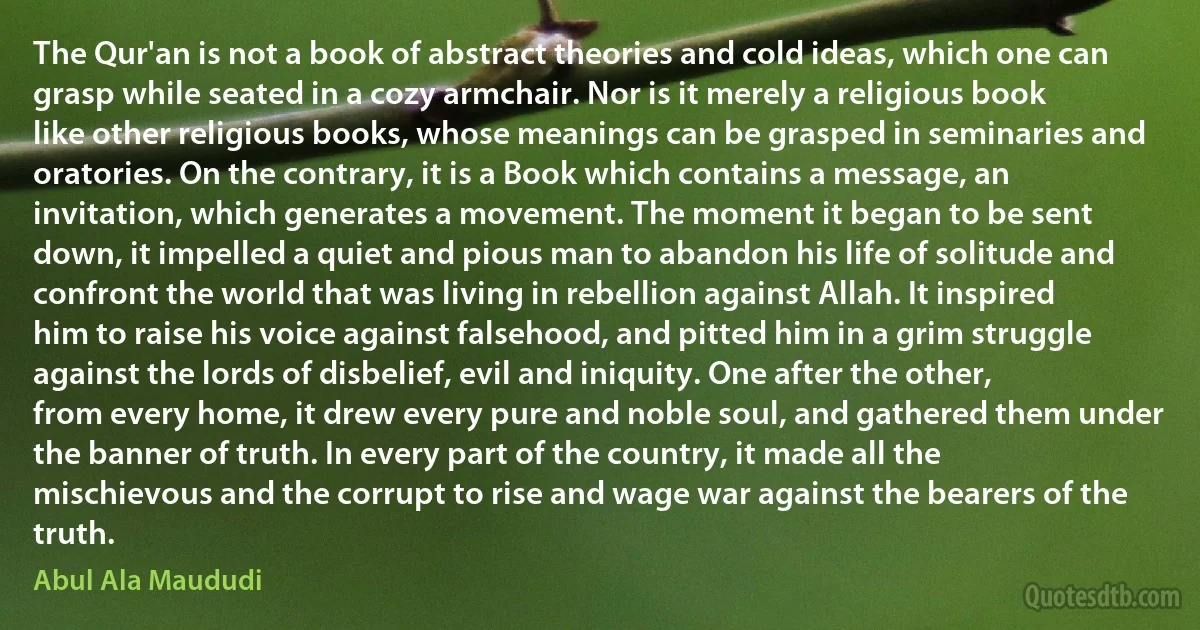 The Qur'an is not a book of abstract theories and cold ideas, which one can grasp while seated in a cozy armchair. Nor is it merely a religious book like other religious books, whose meanings can be grasped in seminaries and oratories. On the contrary, it is a Book which contains a message, an invitation, which generates a movement. The moment it began to be sent down, it impelled a quiet and pious man to abandon his life of solitude and confront the world that was living in rebellion against Allah. It inspired him to raise his voice against falsehood, and pitted him in a grim struggle against the lords of disbelief, evil and iniquity. One after the other, from every home, it drew every pure and noble soul, and gathered them under the banner of truth. In every part of the country, it made all the mischievous and the corrupt to rise and wage war against the bearers of the truth. (Abul Ala Maududi)