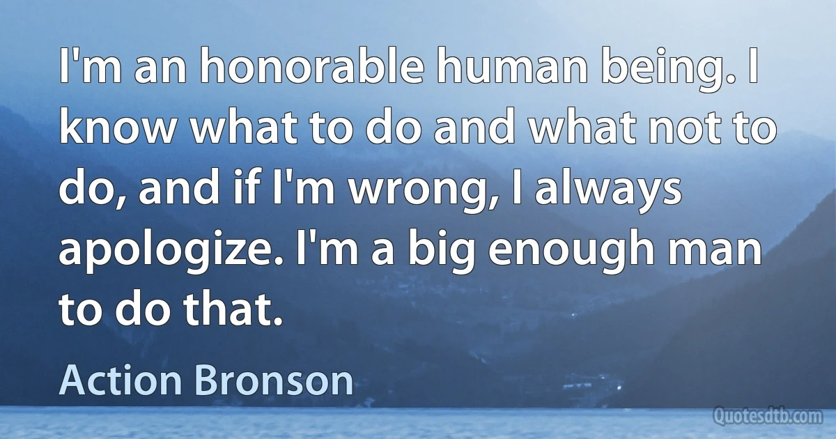 I'm an honorable human being. I know what to do and what not to do, and if I'm wrong, I always apologize. I'm a big enough man to do that. (Action Bronson)