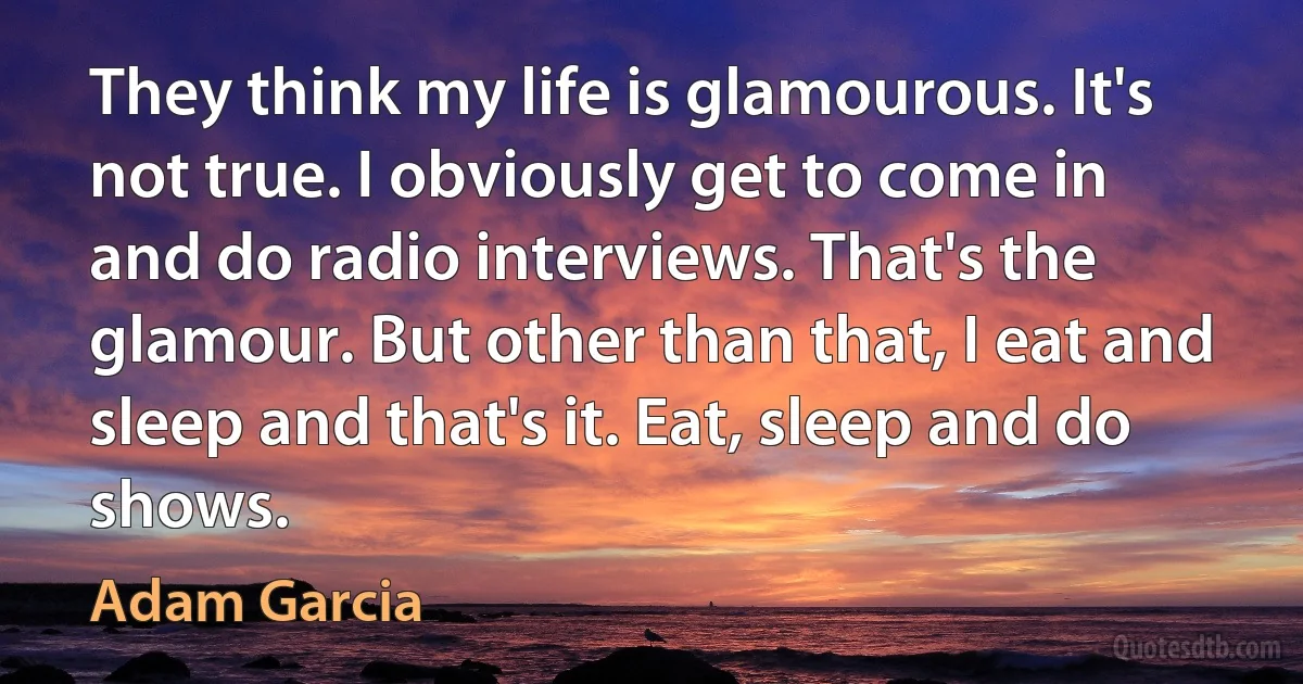 They think my life is glamourous. It's not true. I obviously get to come in and do radio interviews. That's the glamour. But other than that, I eat and sleep and that's it. Eat, sleep and do shows. (Adam Garcia)