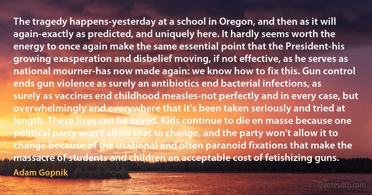 The tragedy happens-yesterday at a school in Oregon, and then as it will again-exactly as predicted, and uniquely here. It hardly seems worth the energy to once again make the same essential point that the President-his growing exasperation and disbelief moving, if not effective, as he serves as national mourner-has now made again: we know how to fix this. Gun control ends gun violence as surely an antibiotics end bacterial infections, as surely as vaccines end childhood measles-not perfectly and in every case, but overwhelmingly and everywhere that it's been taken seriously and tried at length. These lives can be saved. Kids continue to die en masse because one political party won't allow that to change, and the party won't allow it to change because of the irrational and often paranoid fixations that make the massacre of students and children an acceptable cost of fetishizing guns. (Adam Gopnik)