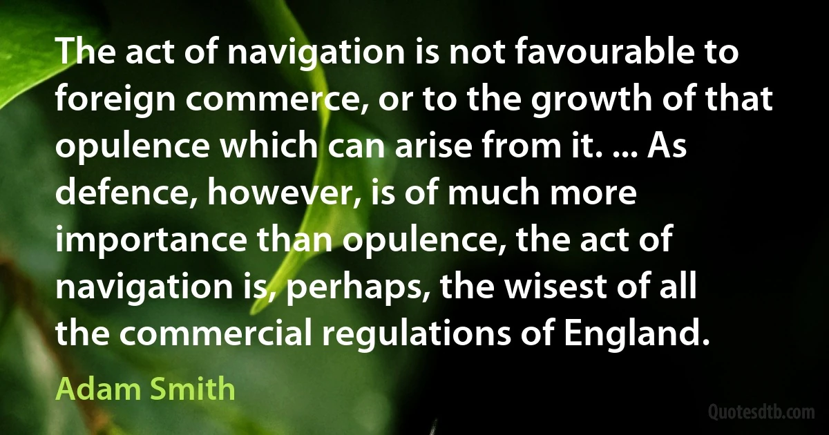 The act of navigation is not favourable to foreign commerce, or to the growth of that opulence which can arise from it. ... As defence, however, is of much more importance than opulence, the act of navigation is, perhaps, the wisest of all the commercial regulations of England. (Adam Smith)