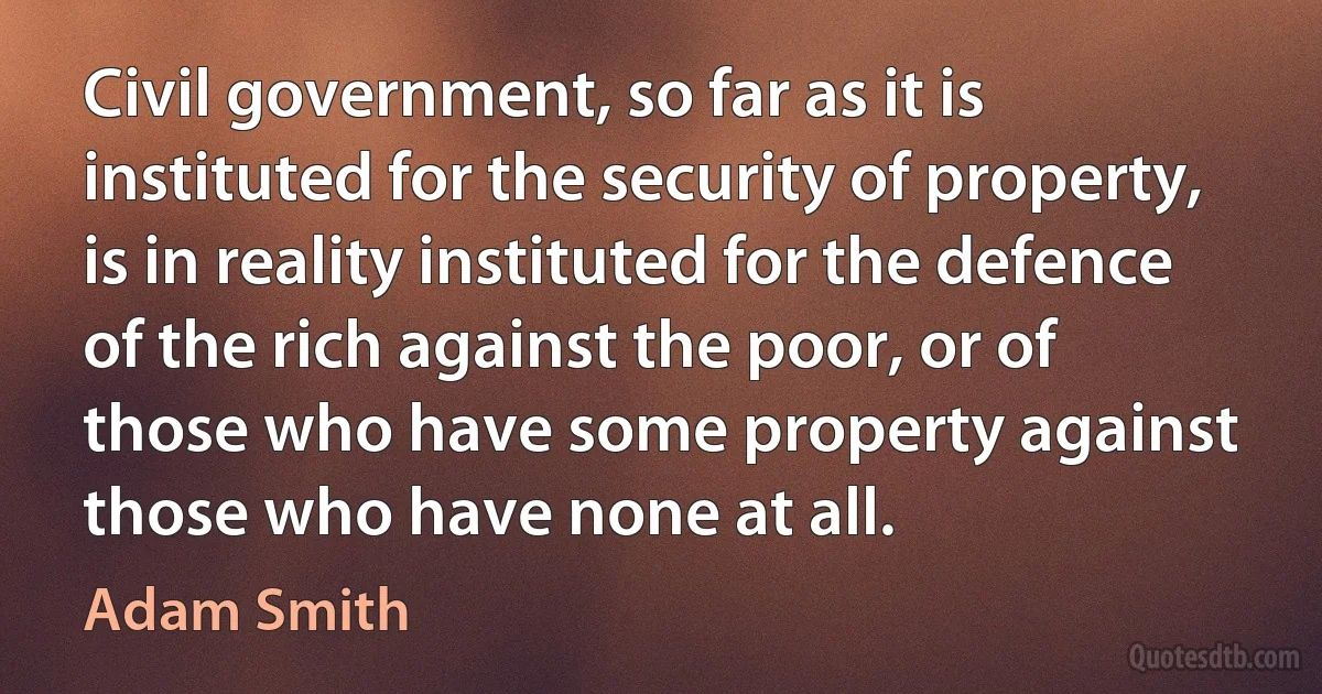 Civil government, so far as it is instituted for the security of property, is in reality instituted for the defence of the rich against the poor, or of those who have some property against those who have none at all. (Adam Smith)