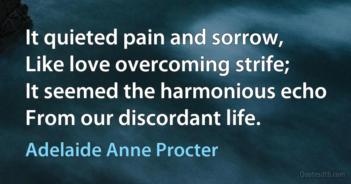 It quieted pain and sorrow,
Like love overcoming strife;
It seemed the harmonious echo
From our discordant life. (Adelaide Anne Procter)