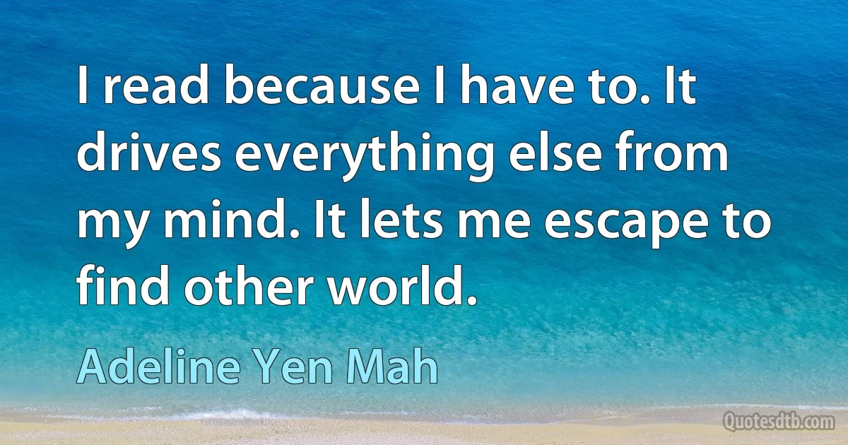 I read because I have to. It drives everything else from my mind. It lets me escape to find other world. (Adeline Yen Mah)