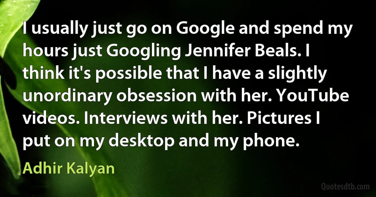 I usually just go on Google and spend my hours just Googling Jennifer Beals. I think it's possible that I have a slightly unordinary obsession with her. YouTube videos. Interviews with her. Pictures I put on my desktop and my phone. (Adhir Kalyan)