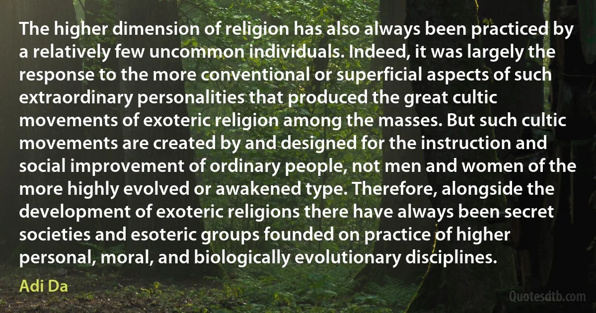 The higher dimension of religion has also always been practiced by a relatively few uncommon individuals. Indeed, it was largely the response to the more conventional or superficial aspects of such extraordinary personalities that produced the great cultic movements of exoteric religion among the masses. But such cultic movements are created by and designed for the instruction and social improvement of ordinary people, not men and women of the more highly evolved or awakened type. Therefore, alongside the development of exoteric religions there have always been secret societies and esoteric groups founded on practice of higher personal, moral, and biologically evolutionary disciplines. (Adi Da)