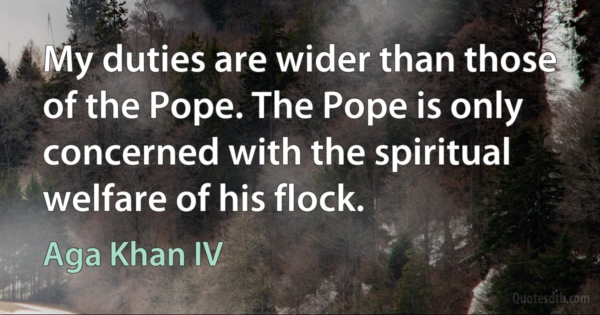 My duties are wider than those of the Pope. The Pope is only concerned with the spiritual welfare of his flock. (Aga Khan IV)