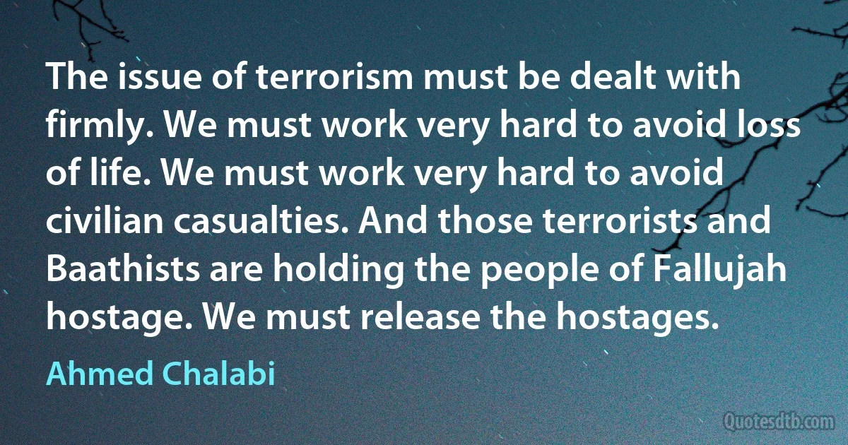 The issue of terrorism must be dealt with firmly. We must work very hard to avoid loss of life. We must work very hard to avoid civilian casualties. And those terrorists and Baathists are holding the people of Fallujah hostage. We must release the hostages. (Ahmed Chalabi)