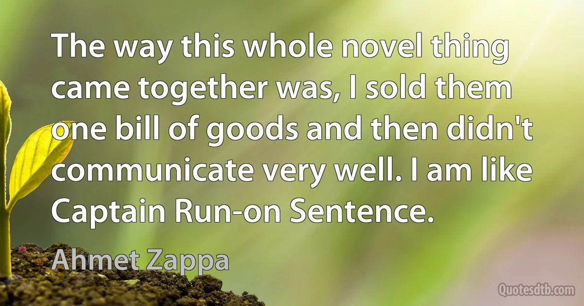 The way this whole novel thing came together was, I sold them one bill of goods and then didn't communicate very well. I am like Captain Run-on Sentence. (Ahmet Zappa)