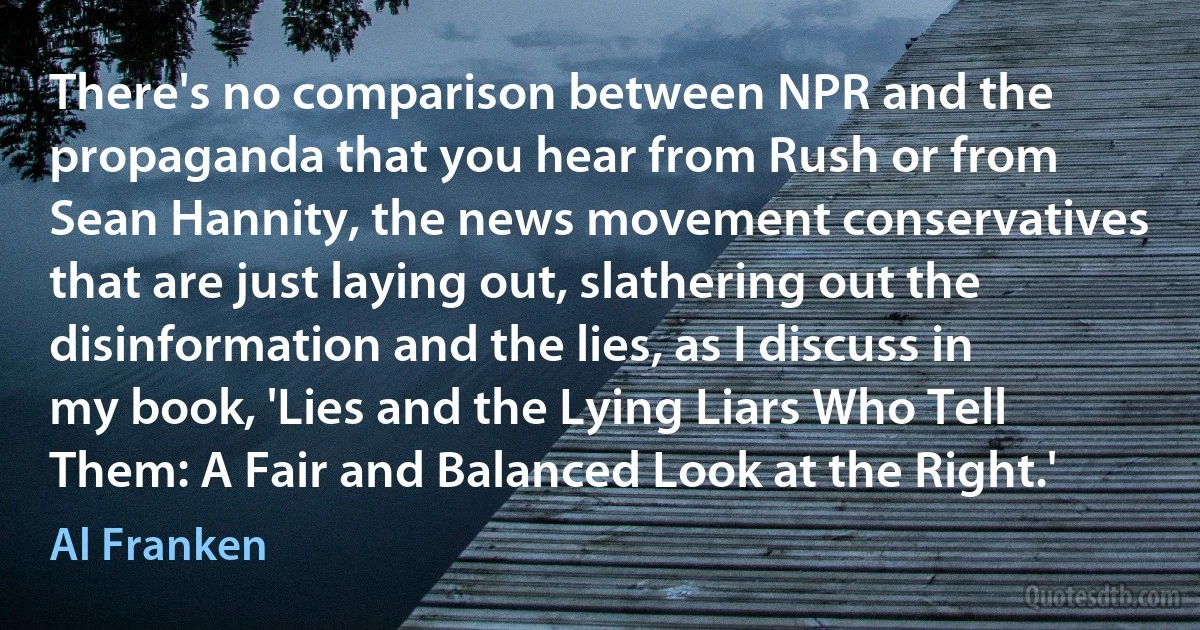 There's no comparison between NPR and the propaganda that you hear from Rush or from Sean Hannity, the news movement conservatives that are just laying out, slathering out the disinformation and the lies, as I discuss in my book, 'Lies and the Lying Liars Who Tell Them: A Fair and Balanced Look at the Right.' (Al Franken)