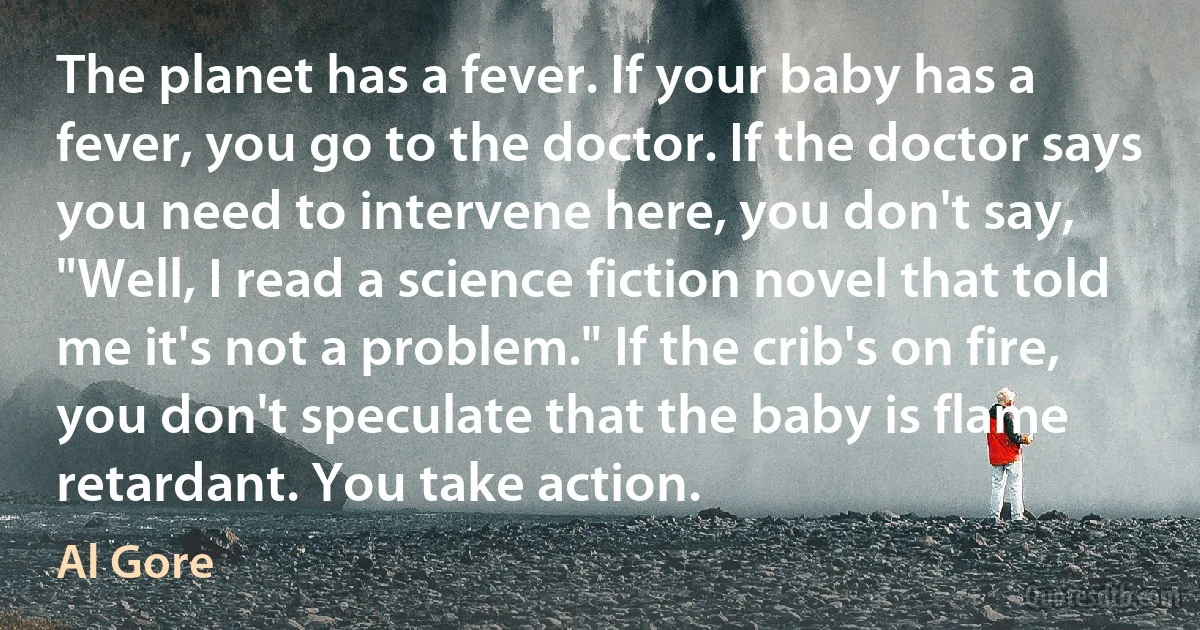 The planet has a fever. If your baby has a fever, you go to the doctor. If the doctor says you need to intervene here, you don't say, "Well, I read a science fiction novel that told me it's not a problem." If the crib's on fire, you don't speculate that the baby is flame retardant. You take action. (Al Gore)