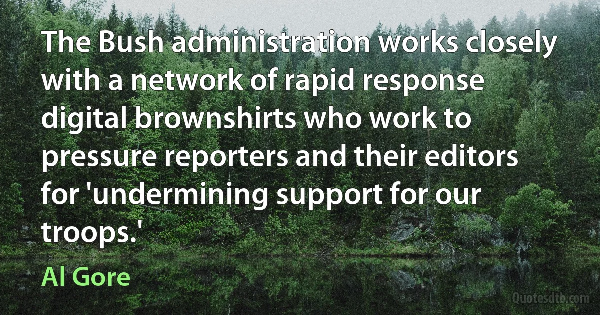 The Bush administration works closely with a network of rapid response digital brownshirts who work to pressure reporters and their editors for 'undermining support for our troops.' (Al Gore)