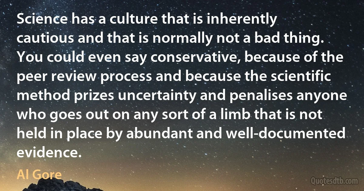 Science has a culture that is inherently cautious and that is normally not a bad thing. You could even say conservative, because of the peer review process and because the scientific method prizes uncertainty and penalises anyone who goes out on any sort of a limb that is not held in place by abundant and well-documented evidence. (Al Gore)