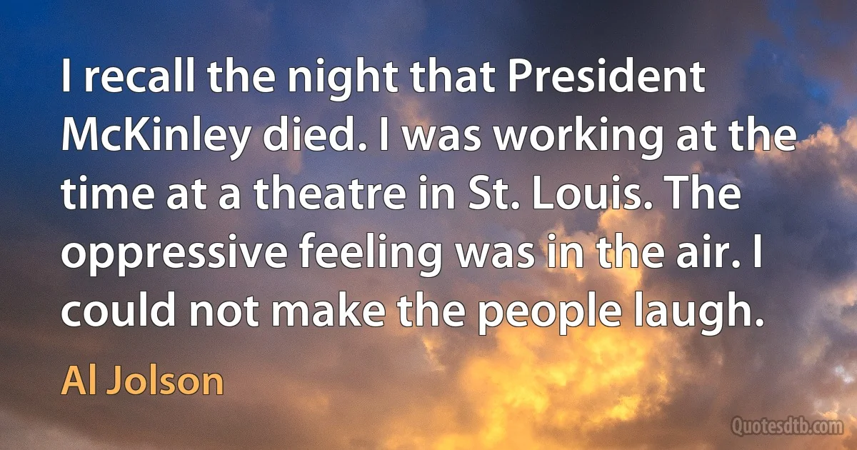 I recall the night that President McKinley died. I was working at the time at a theatre in St. Louis. The oppressive feeling was in the air. I could not make the people laugh. (Al Jolson)