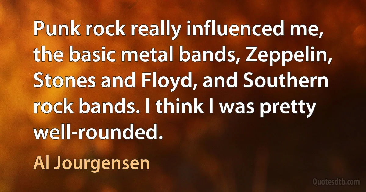 Punk rock really influenced me, the basic metal bands, Zeppelin, Stones and Floyd, and Southern rock bands. I think I was pretty well-rounded. (Al Jourgensen)